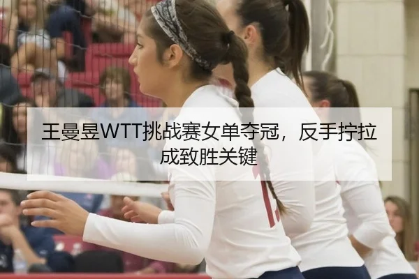 王曼昱WTT挑战赛女单夺冠，反手拧拉成致胜关键
