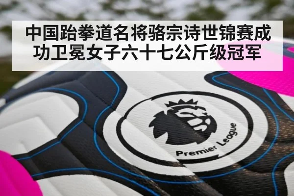 中国跆拳道名将骆宗诗世锦赛成功卫冕女子六十七公斤级冠军