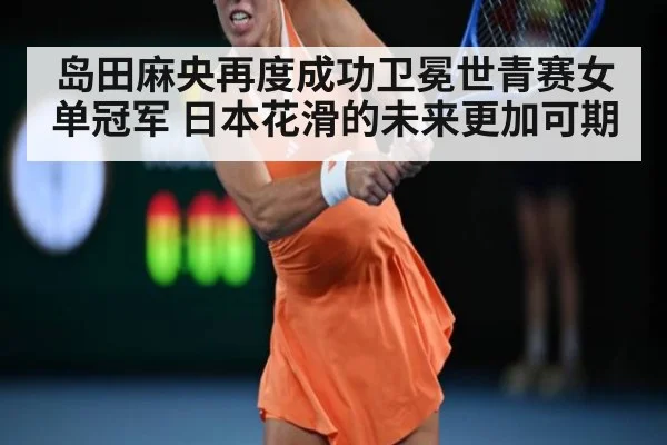 岛田麻央再度成功卫冕世青赛女单冠军 日本花滑的未来更加可期